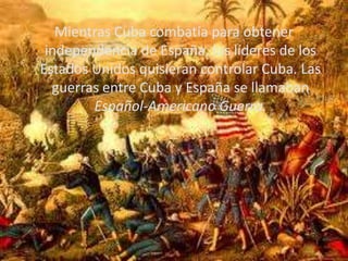 Mientras Cuba combatía para obtener independencia de España, los líderes de los Estados Unidos quisieran controlar Cuba. L...