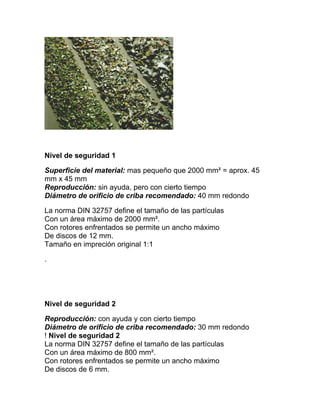 Nivel de seguridad 1

Superficie del material: mas pequeño que 2000 mm² = aprox. 45
mm x 45 mm
Reproducción: sin ayuda, pero con cierto tiempo
Diámetro de orificio de criba recomendado: 40 mm redondo

La norma DIN 32757 define el tamaño de las partículas
Con un área máximo de 2000 mm².
Con rotores enfrentados se permite un ancho máximo
De discos de 12 mm.
Tamaño en impreción original 1:1

.




Nivel de seguridad 2

Reproducción: con ayuda y con cierto tiempo
Diámetro de orificio de criba recomendado: 30 mm redondo
! Nivel de seguridad 2
La norma DIN 32757 define el tamaño de las partículas
Con un área máximo de 800 mm².
Con rotores enfrentados se permite un ancho máximo
De discos de 6 mm.
 