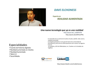 DAVE ELCHONESSExperto en         REALIDAD AUMENTADAUna nueva tecnología que ya es una realidadhttp://youtu.be/_1zD83YsTOIhttp://youtu.be/xSPiS1aYPksEs merecedor de un premio de mundos virtuales, web3D, redes social y  realidad aumentada. Es abogado graduado en la Escuela de leyes de la Universidad de Pennsylvania y está entre los 200 empresarios de la revista  de negocios Fortune.  Es fundador y CEO de VRWorkplace, Inc. Tambien es Co-fundador de TagWhatEspecialidadesCuento de historias digitales