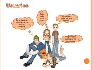 UsuariosEsto es la pura onda.Ya me aburrí, mejor me voy de pinta.En la clase de informática, checo mi facebook.Mis padres se sacrifican, mejor estudio.