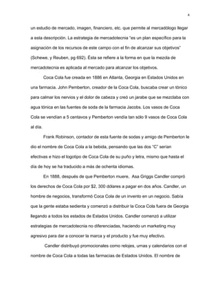 4
un estudio de mercado, imagen, financiero, etc. que permite al mercadólogo llegar
a esta descripción. La estrategia de mercadotecnia “es un plan específico para la
asignación de los recursos de este campo con el fin de alcanzar sus objetivos”
(Schewe, y Reuben, pg 692). Ésta se refiere a la forma en que la mezcla de
mercadotecnia es aplicada al mercado para alcanzar los objetivos.
Coca Cola fue creada en 1886 en Atlanta, Georgia en Estados Unidos en
una farmacia. John Pemberton, creador de la Coca Cola, buscaba crear un tónico
para calmar los nervios y el dolor de cabeza y creó un jarabe que se mezclaba con
agua tónica en las fuentes de soda de la farmacia Jacobs. Los vasos de Coca
Cola se vendían a 5 centavos y Pemberton vendía tan sólo 9 vasos de Coca Cola
al día.
Frank Robinson, contador de esta fuente de sodas y amigo de Pemberton le
dio el nombre de Coca Cola a la bebida, pensando que las dos “C” serían
efectivas e hizo el logotipo de Coca Cola de su puño y letra, mismo que hasta el
día de hoy se ha traducido a más de ochenta idiomas.
En 1888, después de que Pemberton muere, Asa Griggs Candler compró
los derechos de Coca Cola por $2, 300 dólares a pagar en dos años. Candler, un
hombre de negocios, transformó Coca Cola de un invento en un negocio. Sabía
que la gente estaba sedienta y comenzó a distribuir la Coca Cola fuera de Georgia
llegando a todos los estados de Estados Unidos. Candler comenzó a utilizar
estrategias de mercadotecnia no diferenciadas, haciendo un marketing muy
agresivo para dar a conocer la marca y el producto y fue muy efectivo.
Candler distribuyó promocionales como relojes, urnas y calendarios con el
nombre de Coca Cola a todas las farmacias de Estados Unidos. El nombre de
 