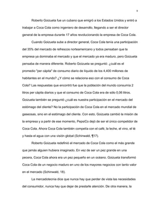 9
Roberto Goizueta fue un cubano que emigró a los Estados Unidos y entró a
trabajar a Coca Cola como ingeniero de desarrollo, llegando a ser el director
general de la empresa durante 17 años revolucionando la empresa de Coca Cola.
Cuando Goizueta sube a director general, Coca Cola tenía una participación
del 35% del mercado de refrescos norteamericano y todos pensaban que la
empresa ya dominaba el mercado y que el mercado ya era maduro, pero Goizueta
pensaba de manera diferente. Roberto Goizueta se preguntó: ¿cuál es el
promedio "per cápita" de consumo diario de líquido de los 4,400 millones de
habitantes en el mundo? ¿Y cómo se relaciona eso con el consumo de Coca
Cola? Las respuestas que encontró fue que la población del mundo consumía 2
litros per cápita diarios y que el consumo de Coca Cola era de sólo 0,06 litros.
Goizueta también se preguntó ¿cuál es nuestra participación en el mercado del
estómago del cliente? No la participación de Coca Cola en el mercado mundial de
gaseosas, sino en el estómago del cliente. Con esto, Goizueta cambió la misión de
la empresa y a partir de ese momento, PepsiCo dejó de ser el único competidor de
Coca Cola. Ahora Coca Cola también competía con el café, la leche, el vino, el té
y hasta el agua con una visión global (Schinwald, ¶17).
Roberto Goizueta redefinió el mercado de Coca Cola como el más grande
que jamás alguien hubiera imaginado. En vez de ser un pez grande en una
pecera, Coca Cola ahora era un pez pequeño en un océano. Goizueta transformó
Coca Cola de un negocio maduro en uno de los mayores negocios con tanto valor
en el mercado (Schinwald, 18).
La mercadotecnia dice que nunca hay que perder de vista las necesidades
del consumidor, nunca hay que dejar de prestarle atención. De otra manera, la
 