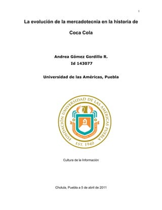1



La evolución de la mercadotecnia en la historia de

                      Coca Cola



             Andrea Gómez Gordillo R.
                       Id 143077


        Universidad de las Américas, Puebla




                  Cultura de la Información




             Cholula, Puebla a 5 de abril de 2011
 