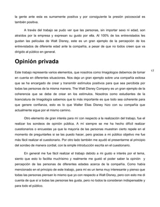 la gente ante esta es sumamente positiva y por consiguiente la presión psicosocial es
también positiva.

       A través del trabajo se pudo ver que las personas, sin importar sexo ni edad, son
atraídos por la empresa y expresan su gusto por ella. Al 100% de los entrevistados les
gustan las películas de Walt Disney, este es un gran ejemplo de la percepción de los
entrevistados de diferente edad ante la compañía, a pesar de que no todos creen que va
dirigido al público en general.


Opinión privada
                                                                                                 17
Este trabajo representa varios elementos, que nosotros como Imagologos debemos de tomar
en cuenta en diferentes situaciones. Nos deja un gran ejemplo sobre una compañía exitosa
que se ha encargado de crear y transmitir estímulos positivos para que sea percibida por
todas las personas de la misma manera. The Walt Disney Company es un gran ejemplo de la
coherencia que se debe de crear en los estímulos. Nosotros como estudiantes de la
licenciatura de Imagología sabemos que lo más importante es que todo sea coherente para
que genere confianza, esto es lo que Walter Elias Disney hizo con su compañía que
actualmente sigue por el mismo camino.

       Otro elemento de gran interés para mí con respecto a la realización del trabajo, fue el
realizar los sondeos de opinión pública. A mí siempre se me ha hecho difícil realizar
cuestionarios o encuestas ya que la mayoría de las personas muestran cierto repele en el
momento de preguntarles si se las puedo hacer, pero gracias a mi público objetivo me fue
más fácil realizar el cuestionario. Por otro lado también me ayudó el presentarme al principio
del sondeo de manera cordial, con la simple introducción escrita en el cuestionario.

       En general me fue fácil realizar el trabajo debido a mi gusto e interés por el tema,
siento que esto lo facilita muchísimo y realmente me gustó el poder saber la opinión y
percepción de las personas de diferentes edades acerca de la compañía. Como había
mencionado en el principio de este trabajo, para mí es un tema muy interesante y pienso que
todas las personas piensan lo mismo que yo con respecto a Walt Disney, pero con esto me di
cuenta de que sí a todas las personas les gusta, pero no todos la consideran indispensable y
para todo el público.
 