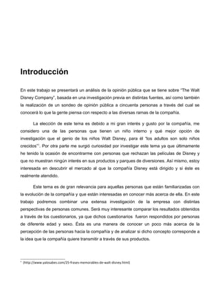 Introducción

En este trabajo se presentará un análisis de la opinión pública que se tiene sobre “The Walt
Disney Company”, basada en una investigación previa en distintas fuentes, así como también
la realización de un sondeo de opinión pública a cincuenta personas a través del cual se
conocerá lo que la gente piensa con respecto a las diversas ramas de la compañía.

          La elección de este tema es debido a mi gran interés y gusto por la compañía, me
considero una de las personas que tienen un niño interno y qué mejor opción de
investigación que el genio de los niños Walt Disney, para él “los adultos son solo niños
crecidos”1. Por otra parte me surgió curiosidad por investigar este tema ya que últimamente
he tenido la ocasión de encontrarme con personas que rechazan las películas de Disney y
que no muestran ningún interés en sus productos y parques de diversiones. Así mismo, estoy
interesada en descubrir el mercado al que la compañía Disney está dirigido y si éste es
realmente atendido.

          Este tema es de gran relevancia para aquellas personas que están familiarizadas con
la evolución de la compañía y que están interesadas en conocer más acerca de ella. En este
trabajo podremos combinar una extensa investigación de la empresa con distintas
perspectivas de personas comunes. Será muy interesante comparar los resultados obtenidos
a través de los cuestionarios, ya que dichos cuestionarios fueron respondidos por personas
de diferente edad y sexo. Ésta es una manera de conocer un poco más acerca de la
percepción de las personas hacia la compañía y de analizar si dicho concepto corresponde a
la idea que la compañía quiere transmitir a través de sus productos.




1
    (http://www.yalosabes.com/25-frases-memorables-de-walt-disney.html)
 