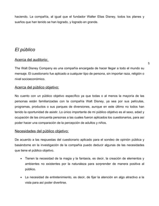 haciendo. La compañía, al igual que el fundador Walter Elias Disney, todos los planes y
sueños que han tenido se han logrado, y logrado en grande.




El público

Acerca del auditorio:
                                                                                                   5
The Walt Disney Company es una compañía encargada de hacer llegar a todo el mundo su
mensaje. El cuestionario fue aplicado a cualquier tipo de persona, sin importar raza, religión o
nivel socioeconómico.

Acerca del público objetivo:

No cuento con un público objetivo específico ya que todas o al menos la mayoría de las
personas están familiarizadas con la compañía Walt Disney, ya sea por sus películas,
programas, productos o sus parques de diversiones, aunque en este último no todos han
tenido la oportunidad de asistir. Lo único importante de mi público objetivo es el sexo, edad y
ocupación de las cincuenta personas a las cuales fueron aplicados los cuestionarios, para así
poder hacer una comparación de la percepción de adultos y niños.

Necesidades del público objetivo:

De acuerdo a las respuestas del cuestionario aplicado para el sondeo de opinión pública y
basándome en la investigación de la compañía puedo deducir algunas de las necesidades
que tiene el público objetivo.

    •   Tienen la necesidad de la magia y la fantasía, es decir, la creación de elementos y
        ambientes no existentes por la naturaleza para sorprender de manera positiva al
        público.

    •   La necesidad de entretenimiento, es decir, de fijar la atención en algo atractivo a la
        vista para así poder divertirse.
 