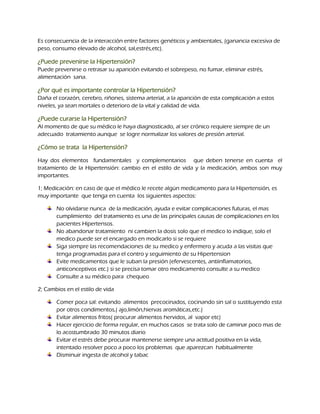 Es consecuencia de la interacción entre factores genéticos y ambientales, (ganancia excesiva de
peso, consumo elevado de alcohol, sal,estrés,etc).

¿Puede prevenirse la Hipertensión?
Puede prevenirse o retrasar su aparición evitando el sobrepeso, no fumar, eliminar estrés,
alimentación sana.

¿Por qué es importante controlar la Hipertensión?
Daña el corazón, cerebro, riñones, sistema arterial, a la aparición de esta complicación a estos
niveles, ya sean mortales o deterioro de la vital y calidad de vida.

¿Puede curarse la Hipertensión?
Al momento de que su médico le haya diagnosticado, al ser crónico requiere siempre de un
adecuado tratamiento aunque se logre normalizar los valores de presión arterial.

¿Cómo se trata la Hipertensión?

Hay dos elementos fundamentales y complementarios que deben tenerse en cuenta el
tratamiento de la Hipertensión: cambio en el estilo de vida y la medicación, ambos son muy
importantes.

1; Medicación: en caso de que el médico le recete algún medicamento para la Hipertensión, es
muy importante que tenga en cuenta los siguientes aspectos:

       No olvidarse nunca de la medicación, ayuda e evitar complicaciones futuras, el mas
       cumplimiento del tratamiento es una de las principales causas de complicaciones en los
       pacientes Hipertensos.
       No abandonar tratamiento ni cambien la dosis solo que el medico lo indique, solo el
       medico puede ser el encargado en modicarlo si se requiere
       Siga siempre las recomendaciones de su medico y enfermero y acuda a las visitas que
       tenga programadas para el contro y seguimiento de su Hipertension
       Evite medicamentos que le suban la presión (efervescentes, antiinflamatorios,
       anticonceptivos etc.) si se precisa tomar otro medicamento consulte a su medico
       Consulte a su médico para chequeo

2; Cambios en el estilo de vida

       Comer poca sal: evitando alimentos precocinados, cocinando sin sal o sustituyendo esta
       por otros condimentos,( ajo,limón,hiervas aromáticas,etc.)
       Evitar alimentos fritos( procurar alimentos hervidos, al vapor etc)
       Hacer ejercicio de forma regular, en muchos casos se trata solo de caminar poco mas de
       lo acostumbrado 30 minutos diario
       Evitar el estrés debe procurar mantenerse siempre una actitud positiva en la vida,
       intentado resolver poco a poco los problemas que aparezcan habitualmente
       Disminuir ingesta de alcohol y tabac
 