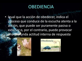 OBEDIENCIAIgual que la acción de obedecer, indica el proceso que conduce de la escucha atenta a la acción, que puede ser puramente pasiva o exterior o, por el contrario, puede provocar una profunda actitud interna de respuesta