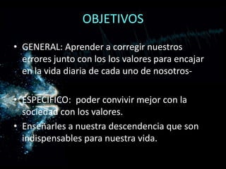 OBJETIVOSGENERAL: Aprender a corregir nuestros errores junto con los los valores para encajar en la vida diaria de cada uno de nosotros-ESPECIFICO:  poder convivir mejor con la sociedad con los valores.Enseñarles a nuestra descendencia que son indispensables para nuestra vida.