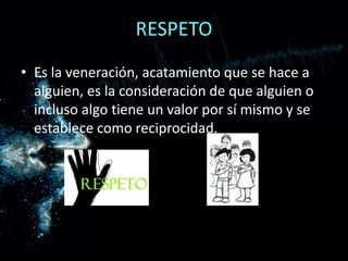 RESPETOEs la veneración, acatamiento que se hace a alguien, es la consideración de que alguien o incluso algo tiene un valor por sí mismo y se establece como reciprocidad.