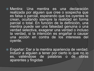 Mentira: Una mentira es una declaración realizada por alguien que cree o sospecha que es falsa o parcial, esperando que los oyentes le crean, ocultando siempre la realidad en forma parcial o total. En función de la definición, una mentira puede ser una falsedad genuina o una verdad selectiva, exagerar una verdad o incluso la verdad, si la intención es engañar o causar una acción en contra de los intereses del oyente.Engañar: Dar a la mentira apariencia de verdad. Inducir a alguien a tener por cierto lo que no lo es, valiéndose de palabras o de obras aparentes y fingidas