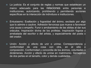 La justicia: Es el conjunto de reglas y normas que establecen un marco adecuado para las relaciones entre personas e instituciones, autorizando, prohibiendo y permitiendo acciones específicas en la interacción de individuos e instituciones.Entusiasmo: Exaltación y fogosidad del ánimo, excitado por algo que lo admire o cautive. Adhesión fervorosa que mueve a favorecer una causa o empeño. Furor o arrobamiento de las sibilas al dar sus oráculos. Inspiración divina de los profetas. Inspiración fogosa y arrebatada del escritor o del artista, y especialmente del poeta o del orador.Unión: Acción y efecto de unir o unirse. Correspondencia y conformidad de una cosa con otra, en el sitio o composición. Conformidad y concordia de los ánimos, voluntades o dictámenes. Acción y efecto de unirse en matrimonio. Semejanza de dos perlas en el tamaño, color y demás cualidades. 