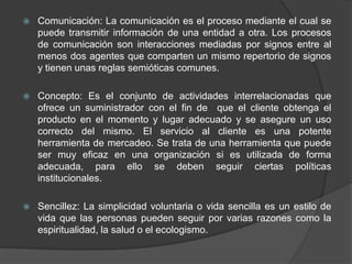 Comunicación: La comunicación es el proceso mediante el cual se puede transmitir información de una entidad a otra. Los procesos de comunicación son interacciones mediadas por signos entre al menos dos agentes que comparten un mismo repertorio de signos y tienen unas reglas semióticas comunes.Concepto: Es el conjunto de actividades interrelacionadas que ofrece un suministrador con el fin de  que el cliente obtenga el producto en el momento y lugar adecuado y se asegure un uso correcto del mismo. El servicio al cliente es una potente herramienta de mercadeo. Se trata de una herramienta que puede ser muy eficaz en una organización si es utilizada de forma adecuada, para ello se deben seguir ciertas políticas institucionales.Sencillez: La simplicidad voluntaria o vida sencilla es un estilo de vida que las personas pueden seguir por varias razones como la espiritualidad, la salud o el ecologismo. 
