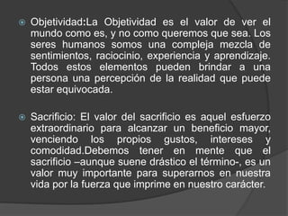 Objetividad:La Objetividad es el valor de ver el mundo como es, y no como queremos que sea. Los seres humanos somos una compleja mezcla de sentimientos, raciocinio, experiencia y aprendizaje. Todos estos elementos pueden brindar a una persona una percepción de la realidad que puede estar equivocada.Sacrificio: El valor del sacrificio es aquel esfuerzo extraordinario para alcanzar un beneficio mayor, venciendo los propios gustos, intereses y comodidad.Debemostener en mente que el sacrificio –aunque suene drástico el término-, es un valor muy importante para superarnos en nuestra vida por la fuerza que imprime en nuestro carácter. 