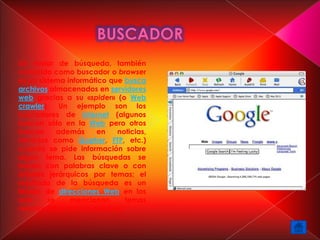 Un motor de búsqueda, también
conocido como buscador o browser
es un sistema informático que busca
archivos almacenados en servidores
web gracias a su «spider» (o Web
crawler). Un ejemplo son los
buscadores de Internet (algunos
buscan sólo en la Web pero otros
buscan      además    en    noticias,
servicios como Gopher, FTP, etc.)
cuando se pide información sobre
algún tema. Las búsquedas se
hacen con palabras clave o con
árboles jerárquicos por temas; el
resultado de la búsqueda es un
listado de direcciones Web en los
que      se    mencionan      temas
relacionados con las palabras
 