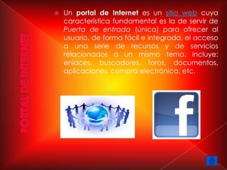    Un portal de Internet es un sitio web cuya
    característica fundamental es la de servir de
    Puerta de entrada (única) para ofrecer al
    usuario, de forma fácil e integrada, el acceso
    a una serie de recursos y de servicios
    relacionados a un mismo tema. Incluye:
    enlaces, buscadores, foros, documentos,
    aplicaciones, compra electrónica, etc.
 