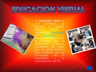 La educación virtual es
una     posibilidad   de
ajustarse   en    tiempo,
espacio,      forma      y
necesidades aprendizaje
del     estudiante.    La
educación virtual facilita
el    manejo      de    la
información y de los
contenidos del tema
que se quiere tratar y
está mediada por las
tecnologías      de     la
información       y     la
comunicación -las TIC-.
 