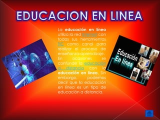 La educación en línea
utiliza la red Internet con
todas sus herramientas
TIC como canal para
realizar el proceso de
enseñanza-aprendizaje.
En        ocasiones      se
confunde la educación
a distancia con la
educación en línea. Sin
embargo,          podemos
decir que la educación
en línea es un tipo de
educación a distancia.
 