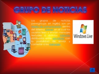 Los     grupos     de     noticias
(newsgroups en inglés) son un
medio de comunicación dentro
del sistema Usenet en el cual los
usuarios leen y envían mensajes
textuales a distintos tablones
distribuidos entre servidores con
la posibilidad de enviar y
contestar a los mensajes.
 