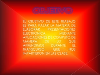 EL OBJETIVO DE ESTE TRABAJO
ES PARA PASAR LA MATERIA DE
ELABORAR     PRESENTACIONES
ELECTRONICA         MEDIANTE
APLICACIONES DE COMPUTO DE
MANERA     DE     LO      QUE
APRENDIMOS     DURANTE     EL
TRANSCURSO      QUE       NOS
IMPARTIERON EN LAS CLASE.
 