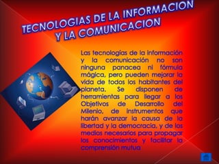 Las tecnologías de la información
y la comunicación no son
ninguna panacea ni fórmula
mágica, pero pueden mejorar la
vida de todos los habitantes del
planeta.     Se   disponen     de
herramientas para llegar a los
Objetivos     de  Desarrollo  del
Milenio, de instrumentos que
harán avanzar la causa de la
libertad y la democracia, y de los
medios necesarios para propagar
los conocimientos y facilitar la
comprensión mutua
 