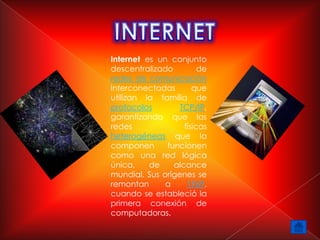 Internet es un conjunto
descentralizado         de
redes de comunicación
interconectadas       que
utilizan la familia de
protocolos        TCP/IP,
garantizando que las
redes              físicas
heterogéneas que la
componen      funcionen
como una red lógica
única,    de    alcance
mundial. Sus orígenes se
remontan      a     1969,
cuando se estableció la
primera conexión de
computadoras.
 