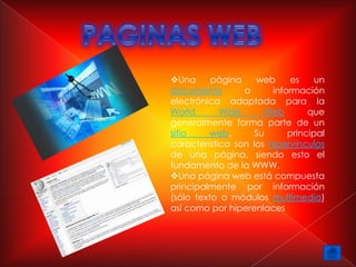Una      página    web     es     un
documento        o      información
electrónica adaptada para la
World       Wide      Web        que
generalmente forma parte de un
sitio    web.       Su      principal
característica son los hipervínculos
de una página, siendo esto el
fundamento de la WWW.
Una página web está compuesta
principalmente por información
(sólo texto o módulos multimedia)
así como por hiperenlaces
 