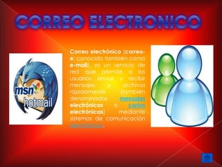 Correo electrónico (correo-
e, conocido también como
e-mail), es un servicio de
red que permite a los
usuarios enviar y recibir
mensajes      y    archivos
rápidamente       (también
denominados       mensajes
electrónicos    o    cartas
electrónicas)     mediante
sistemas de comunicación
electrónicos.
 
