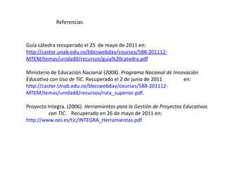Referencias Guía cátedra recuperado el 25  de mayo de 2011 en:  http://castor.unab.edu.co/bbcswebdav/courses/588-201112- MTEM/temas/unidad0/recursos/guia%20catedra.pdf Ministerio de Educación Nacional (2008).  Programa Nacional de Innovación  Educativa con Uso de TIC . Recuperado el 2 de junio de 2011  en:  http://castor.Unab.edu.co/bbcswebdav/courses/588-201112- MTEM/temas/unidad0/recursos/ruta_superior.pdf .  Proyecto Integra. (2006).  Herramientas para la Gestión de Proyectos Educativos  con TIC.   Recuperado en 26 de mayo de 2011 en:  http://www.oei.es/tic/INTEGRA_Herramientas.pdf 