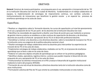 OBJETIVOS General:  Construir de manera participativa  una propuesta para el uso, apropiación e incorporación de las  TIC en la Institución Educativa San José de la ciudad de Montería;  fundamentada en el trabajo colaborativo de equipos, la implementación de estrategias de mejoramiento continuo, con cambios culturales e institucionalización de innovaciones que beneficien la gestión escolar  y en especial los  procesos de enseñanza-aprendizaje en las aulas de clases. Específicos: Realizar un  diagnóstico sobre la  formación docente, los cursos de capacitación y el nivel de aprestamiento en el uso y apropiación de las TIC por parte  de los docentes de la Institución Educativa San José.  Identificar las necesidades de capacitación y diseñar unas líneas de acción para que mediante un proceso de gestión interna y externa se establezca un plan continuo de capacitación de docentes y de directivos docentes de acuerdo a la Ruta de  apropiación de las TIC en el desarrollo profesional docente.  Sensibilizar y motivar a los docentes y a los directivos docentes  sobre la necesidad de incorporar las TIC en la institución como una exigencia de la política educativa nacional y local. Diseñar estrategias de trabajo colaborativo entre los docentes para intercambiar las experiencias de inclusión de las TIC en las aulas de clases. Implementar estrategias de trabajo colaborativo, mediados con las TIC, en el proceso de enseñanza-aprendizaje que se lleva a cabo en las aulas de clases. Elaborar en cada área objetos virtuales de aprendizaje que se utilicen en las prácticas pedagógicas. Identificar aliados, operadores, logística interna  y actores que pueden impulsar el desarrollo de esta propuesta de uso y apropiación de TIC en las aulas de clases. Institucionalizar las distintas innovaciones en el PEI y evaluar el desarrollo de la gestión institucional  mediante la matriz del proyecto INTEGRA.  Formación de una red virtual de docentes y directivos docentes tanto de la institución educativa como de otras instituciones.  Formulación colectiva del Plan de TIC que oriente las actividades institucionales en esta materia. 