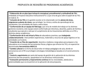 PROPUESTA DE REDISEÑO DE PROGRAMAS ACADÉMICOS Elaboración de un plan (que incluya lo conceptual, procedimental y actitudinal) de TICs  embebido al Proyecto Educativo Institucional (P.E.I.) que sirva de guía sobre el papel de las TICs en toda la  IE. Inclusión de las TICs  en la gestión escolar en lo relacionado con los  planes de áreas, asignaturas y planes de clases , que privilegie  los ritmos y estilos de aprendizaje de los estudiantes; con actividades de clases y extra clases. Conformación de un equipo de liderazgo , que sirva de modelo de trabajo en las distintas gestiones escolares; este equipo estará conformado por directivos, docentes, padres de familia y estudiantes que ejecute o vele por el cumplimiento de los lineamientos definidos en el PEI y distintos planes académicos. Conformación de la red virtual y física  de educadores joseistas; que  trabajando colaborativamente  intercambien experiencias, materiales y recursos de apoyo logístico en las actividades curriculares. Creación de un Plan de capacitación   docente a mediano y largo plazo para preparar a los educadores en el manejo de herramientas físicas y lógicas que ofrecen las TICs; en especial las denominadas  herramientas WEB 2.0. Cambio cultural  en la forma de desarrollar el trabajo pedagógico de aula, donde en consonancia con el PEI se privilegien estrategias metodológicas basadas en el constructivismo social.  Control y seguimiento  por parte del equipo de gestión de la aplicación de las distintas directrices de este proyecto, apoyándose en las directivas institucionales. Evaluación permanente y mejoramiento continuo  de las necesidades, obstáculos y potencialidades que se encuentren en la aplicación de esta propuesta.   