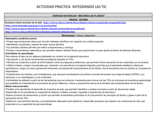 ACTIVIDAD PRACTICA  INTEGRANDO LAS TIC CIENCIAS NATURALES “ MECÁNICA DE FLUIDOS” GRADO:  DECIMO Accesos a otros recursos de la web:   http://www.sc.ehu.es/sbweb/fisica/fluidos/estatica/arquimedes/arquimedes.htm http://www.educaplus.org/gases/con_presion.html http://www.sc.ehu.es/sbweb/fisica/fluidos/dinamica/bernoulli/bernouilli.htm http://www.sc.ehu.es/sbweb/fisica/dinamica/deposito/deposito.htm Metodología:  Trabajo colaborativo Desempeño académico previo: Posee argumentaciones claras que vinculan intereses científicos con respecto a la unidad propuesta Manifiestan inquietudes y deseos de saber acerca del tema Su actividad cotidiana permite que realice comparaciones y concluya Poseen conocimientos matemáticos que permiten realizar cálculos físicos que proporcionan un gran aporte al diseño de sistemas eficientes Actividades de aprendizaje: Para obtener el logro de los objetivos planteados se contará con la siguiente estructura: Apropiación y uso de las herramientas tecnológicas basadas en TICs. Abordar los contenidos a partir de la formulación inicial de preguntas problémicas, que permitan la fácil asociación de los contenidos con el contexto. Utilizar síntesis y mapas conceptuales que  presenten una panorámica conceptual integrada y permita que el estudiante establezca relaciones significativas y tenga una visión general del entramado conceptual del comportamiento de los fluidos. Así el estudiante pone en práctica su competencia interpretativa Cuestionarios por ámbitos y por competencias, que acerquen al estudiante a la práctica concreta del examen que exige el estado (ICFES), a su estructura, a su metodología y a sus contenidos. Actividades de reflexión a partir de las herramientas que se involucren, necesarias para innovar con las TICs en el proceso de enseñanza-aprendizaje, que posibilite en el estudiante la enunciación de juicios reflexivos, críticos y propositivos acerca de la temática del comportamiento de los fluidos. Metas instruccionales: Facilitar a los estudiantes el desarrollo de proyectos de aula, que permitan identificar y analizar principios a partir de situaciones reales. Desarrollar en los estudiantes la capacidad de elaborar modelos a escala, maquetas y experiencias de laboratorio Aplicar procesos de pensamiento y acción que permitan al estudiante profundizar en el conocimiento de conceptos de fluidos y gases a partir de la apropiación de las TICs. Aplicar los conocimientos técnicos y procedimientos adecuados para planificar y desarrollar proyectos que mejoren sus condiciones de vida, que propendan en su capacidad de auto aprendizaje. 