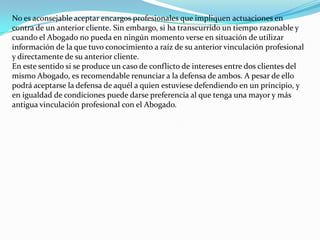 No es aconsejable aceptar encargos profesionales que impliquen actuaciones en contra de un anterior cliente. Sin embargo, si ha transcurrido un tiempo razonable y cuando el Abogado no pueda en ningún momento verse en situación de utilizar información de la que tuvo conocimiento a raíz de su anterior vinculación profesional y directamente de su anterior cliente.En este sentido si se produce un caso de conflicto de intereses entre dos clientes del mismo Abogado, es recomendable renunciar a la defensa de ambos. A pesar de ello podrá aceptarse la defensa de aquél a quien estuviese defendiendo en un principio, y en igualdad de condiciones puede darse preferencia al que tenga una mayor y más antigua vinculación profesional con el Abogado.