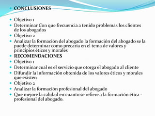CONCLUSIONES Objetivo 1Determinar Con que frecuencia a tenido problemas los clientes de los abogadosObjetivo 2Analizar la formación del abogado la formación del abogado se la puede determinar como precaria en el tema de valores y principios éticos y morales RECOMENDACIONESObjetivo 1Determinar cual es el servicio que otorga el abogado al clienteDifundir la información obtenida de los valores éticos y morales que existen  Objetivo 2Analizar la formación profesional del abogado Que mejore la calidad en cuanto se refiere a la formación ética - profesional del abogado.
