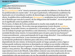 MARCO TEORICO VARIABLE INDEPENDIENTEÉTICA PROFESIONALLa Ética profesional es la "ciencia normativa que estudia los deberes y los derechos de los profesionales en cuanto tales". Es lo que la pulcritud y refinamiento académico ha bautizado con el retumbante nombre de deontología o deontología profesional. En efecto, la palabra ética confirmada por diccionarios y academias con el sentido de "parte de la filosofía que trata de la moral y de las obligaciones del hombre", no es tan preciso en el significado como la palabra moral.Por lo tanto, el objeto de la ética profesional es mucho más amplio de lo que comúnmente se supone. No es otra cosa que preguntarse (como docente, profesor, pedagogo, licenciado) frente a su alumno(a), a la sociedad y al país. "¿estoy haciendo con mi trabajo lo propio que beneficia a este alumno(a), lo necesario que beneficia a la sociedad donde estoy inserto, lo trascendente para mi país y para la raza humana?." Consecuencialmente, ¿estoy participando de lo que tengo derecho?. Una confianza que se entrega a una conciencia, a una conciencia profesional.La formación profesional es distinta para cada área y nivel de desempeño, y dependiendo de esto mismo, la formación puede ser larga y pesada o corta y ligera e incluso puede realizarse mientras se desempeña un trabajo ya sea similar o distinto, aunque de menor nivel por lo general. La formación profesional también puede ser muy teórica o muy práctica. Sin embargo, excepto algunas profesiones eminentemente especulativas como la de filósofo, todas deben contener una cierta dosis tanto de teoría como de práctica o sea la auténtica "praxis", entendida ésta como la aplicación de un conocimiento o de una teoría que a su vez fue extraída de experiencias concretas.