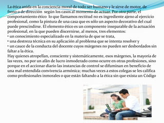La ética anida en la conciencia moral de todo ser humano y le sirve de motor, de freno o de dirección  según los casos al momento de actuar. Por otra parte, el comportamiento ético  lo que llamamos rectitud no es ingrediente ajeno al ejercicio profesional, como la pintura de una casa que es sólo un aspecto decorativo del cual puede prescindirse. El elemento ético es un componente inseparable de la actuación profesional, en la que pueden discernirse, al menos, tres elementos:• un conocimiento especializado en la materia de que se trata,• una destreza técnica en su aplicación al problema que se intenta resolver y• un cauce de la conducta del docente cuyos márgenes no pueden ser desbordados sin faltar a la ética.Hay quienes atropellan, consciente y sistemáticamente, esos márgenes, la mayoría de las veces, no por un afán de lucro inmoderado como ocurre en otras profesiones, sino porque en el accionar diario las instancias de control se difuminan en beneficio de una mal entendida convivencia armónica; muchas veces a estos colegas se les califica como profesionales inmorales o que están faltando a la ética sin que exista un Código