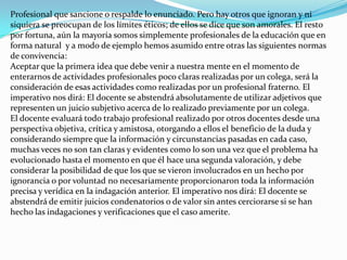 Profesional que sancione o respalde lo enunciado. Pero hay otros que ignoran y ni siquiera se preocupan de los límites éticos; de ellos se dice que son amorales. El resto por fortuna, aún la mayoría somos simplemente profesionales de la educación que en forma natural  y a modo de ejemplo hemos asumido entre otras las siguientes normas de convivencia:Aceptar que la primera idea que debe venir a nuestra mente en el momento de enterarnos de actividades profesionales poco claras realizadas por un colega, será la consideración de esas actividades como realizadas por un profesional fraterno. El imperativo nos dirá: El docente se abstendrá absolutamente de utilizar adjetivos que representen un juicio subjetivo acerca de lo realizado previamente por un colega.El docente evaluará todo trabajo profesional realizado por otros docentes desde una perspectiva objetiva, crítica y amistosa, otorgando a ellos el beneficio de la duda y considerando siempre que la información y circunstancias pasadas en cada caso, muchas veces no son tan claras y evidentes como lo son una vez que el problema ha evolucionado hasta el momento en que él hace una segunda valoración, y debe considerar la posibilidad de que los que se vieron involucrados en un hecho por ignorancia o por voluntad no necesariamente proporcionaron toda la información precisa y verídica en la indagación anterior. El imperativo nos dirá: El docente se abstendrá de emitir juicios condenatorios o de valor sin antes cerciorarse si se han hecho las indagaciones y verificaciones que el caso amerite.
