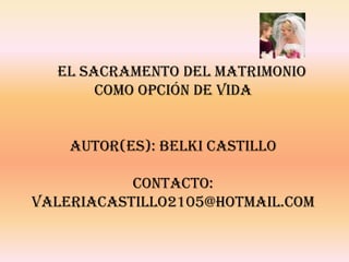 EL SACRAMENTO DEL MATRIMONIO
       COMO OPCIÓN DE VIDA


    AUTOR(ES): BELKI CASTILLO

           CONTACTO:
VALERIACASTILLO2105@HOTMAIL.COM
 