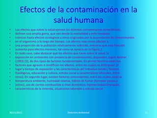Efectos de la contaminación en la
                 salud humana
•   Los efectos que sobre la salud ejercen los distintos contaminantes atmosféricos,
•   definen una amplia gama, que van desde la mortalidad y enfermedades
•   crónicas hasta efectos sicológicos y otros originados por la acumulación de contaminantes
•   en el organismo a lo largo del tiempo. Los efectos mas serios afectan a
•   una proporción de la población relativamente reducida, mientras que esta fracción
•   aumenta para efectos menores, tal como se aprecia en la Figura 1.
•   En todo caso, cabe destacar que los efectos que tiene sobre la salud, la
•   exposición en ambientes con presencia de contaminantes, dependen, según Belmar
•   (1993) [3], de dos tipos de factores fundamentales. En primer término están los
•   factores que agravan o modifican los efectos, entre los cuales se distinguen: el
•   lugar y tiempo de exposición y las características del individuo (edad y factores
•   fisiológicos, educación y cultura, estrato social y características laborales, entre
•   otros). En segundo lugar, existen factores contundentes, entre los cuales están la
•   temperatura ambiente, humedad relativa, hábito de fumar (fumador pasivo y
•   activo), uso de ciertos combustible a nivel doméstico, hiperactividad bronquial,
•   características de la vivienda, situaciones laborales y estrato social.




30/11/2011                                 Deterioro Ambiental                                  11
 
