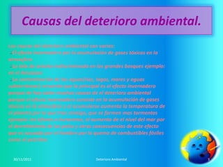 Causas del deterioro ambiental.
Las causas del deterioro ambiental son varias:
  El efecto invernadero por la acumulación de gases tóxicos en la
atmosfera
  La tala de arboles indiscriminada en los grandes bosques ejemplo:
en el Amazona
  La contaminación de las aguas(rios, lagos, mares y aguas
subterráneas) recuerda que la principal es el efecto invernadero
porque de hay salen muchas causas de el deterioro ambiental
porque el efecto invernadero consiste en la acumulación de gases
tóxicos en la atmosfera y al acumularse aumenta la temperatura de
el planeta por lo que trae consigo, que se formen mas tormentas
ejemplo: los tifones o huracanes, el aumento de el nivel del mar por
el derretimiento de los polos y otras consecuencias de este efecto
que es causado por el hombre por la quema de combustibles fósiles
como el petróleo


  30/11/2011                          Deterioro Ambiental              3
 