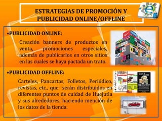 ESTRATEGIAS DE PROMOCIÓN Y
           PUBLICIDAD ONLINE/OFFLINE

•PUBLICIDAD ONLINE:
    Creación banners de productos en
    venta,     promociones      especiales,
    además de publicarlos en otros sitios
    en las cuales se haya pactada un trato.

•PUBLICIDAD OFFLINE:
   Carteles, Pancartas, Folletos, Periódico,
   revistas, etc., que serán distribuidos en
   diferentes puntos de cuidad de Huejutla
   y sus alrededores, haciendo mención de
   los datos de la tienda.
 