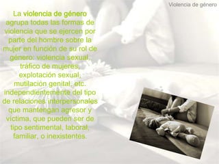 Violencia de género
    La violencia de género
 agrupa todas las formas de
 violencia que se ejercen por
  parte del hombre sobre la
mujer en función de su rol de
   género: violencia sexual,
      tráfico de mujeres,
      explotación sexual,
     mutilación genital, etc.
independientemente del tipo
de relaciones interpersonales
  que mantengan agresor y
 víctima, que pueden ser de
   tipo sentimental, laboral,
    familiar, o inexistentes.
 