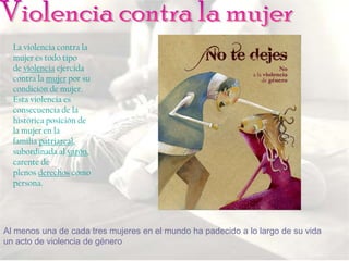 La violencia contra la
  mujer es todo tipo
  de violencia ejercida
  contra la mujer por su
  condición de mujer.
  Esta violencia es
  consecuencia de la
  histórica posición de
  la mujer en la
  familia patriarcal,
  subordinada al varón,
  carente de
  plenos derechos como
  persona.




Al menos una de cada tres mujeres en el mundo ha padecido a lo largo de su vida
un acto de violencia de género
 
