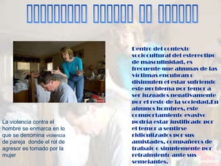 Dentro del contexto
                            sociocultural del estereotipo
                            de masculinidad, es
                            frecuente que algunas de las
                            víctimas encubran o
                            disimulen el estar sufriendo
                            este problema por temor a
                            ser juzgados negativamente
                            por el resto de la sociedad.En
                            algunos hombres, este
                            comportamiento evasivo
La violencia contra el      podría estar justificado por
hombre se enmarca en lo     el temor a sentirse
que se denomina violencia   ridiculizados por sus
de pareja donde el rol de   amistades, compañeros de
agresor es tomado por la    trabajo o simplemente por
mujer                       retraimiento ante sus
                            semejantes.
 