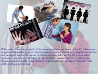 Debido a la reticencia por parte de los varones a hacer pública su situación, el alcance
de esta problemática se torna difícil de evaluar, aunque diversas investigaciones indican
que dentro de los distintos actos de violencia perpetrados contra éstos se pueden
encontrar: violencia sexual indirecta (ridiculización, acusaciones sin fundamento o
ataques cuando no está en condiciones de responder sexualmente),violencia verbal,
violencia física, entre otras.


                                                        Violencia contra el hombre
 