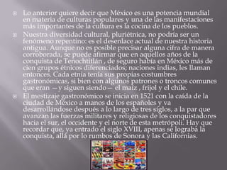    Lo anterior quiere decir que México es una potencia mundial
    en materia de culturas populares y una de las manifestaciones
    más importantes de la cultura es la cocina de los pueblos.
   Nuestra diversidad cultural, pluriétnica, no podría ser un
    fenómeno repentino: es el desenlace actual de nuestra historia
    antigua. Aunque no es posible precisar alguna cifra de manera
    corroborada, se puede afirmar que en aquellos años de la
    conquista de Tenochtitlán , de seguro había en México más de
    cien grupos étnicos diferenciados; naciones indias, les llaman
    entonces. Cada etnia tenía sus propias costumbres
    gastronómicas, si bien con algunos patrones o troncos comunes
    que eran —y siguen siendo— el maíz , frijol y el chile.
   El mestizaje gastronómico se inicia en 1521 con la caída de la
    ciudad de México a manos de los españoles y va
    desarrollándose después a lo largo de tres siglos, a la par que
    avanzan las fuerzas militares y religiosas de los conquistadores
    hacia el sur, el occidente y el norte de esta metrópoli. Hay que
    recordar que, ya entrado el siglo XVIII, apenas se lograba la
    conquista, allá por lo rumbos de Sonora y las Californias.
 