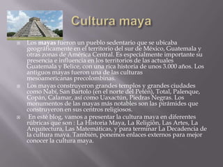    Los mayas fueron un pueblo sedentario que se ubicaba
    geográficamente en el territorio del sur de México, Guatemala y
    otras zonas de América Central. Es especialmente importante su
    presencia e influencia en los territorios de las actuales
    Guatemala y Belice, con una rica historia de unos 3.000 años. Los
    antiguos mayas fueron una de las culturas
    mesoamericanas precolombinas.
   Los mayas construyeron grandes templos y grandes ciudades
    como Nabí, San Bartolo (en el norte del Petén), Total, Palenque,
    Copán, Calamar, así como Uaxactún, Piedras Negras. Los
    monumentos de las mayas más notables son las pirámides que
    construyeron en sus centros religiosos.
    En esté blog, vamos a presentar la cultura maya en diferentes
    rúbricas que son : La Historia Maya, La Religión, Las Artes, La
    Arquitectura, Las Matemáticas, y para terminar La Decadencia de
    la cultura maya. También, ponemos enlaces externos para mejor
    conocer la cultura maya.
 