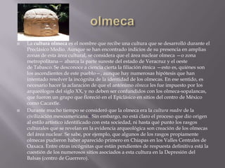    La cultura olmeca es el nombre que recibe una cultura que se desarrolló durante el
    Preclásico Medio. Aunque se han encontrado indicios de su presencia en amplias
    zonas de esta área cultural, se considera que el área nuclear olmeca —o zona
    metropolitana— abarca la parte sureste del estado de Veracruz y el oeste
    de Tabasco. Se desconoce a ciencia cierta la filiación étnica —esto es, quiénes son
    los ascendientes de este pueblo—, aunque hay numerosas hipótesis que han
    intentado resolver la incógnita de la identidad de los olmecas. En ese sentido, es
    necesario hacer la aclaración de que el antónimo olmeca les fue impuesto por los
    arqueólogos del siglo XX, y no deben ser confundidos con los olmeca-sopalancas,
    que fueron un grupo que floreció en el Epiclásico en sitios del centro de México
    como Cacaxtle.
   Durante mucho tiempo se consideró que la olmeca era la cultura madre de la
    civilización mesoamericana.1 Sin embargo, no está claro el proceso que dio origen
    al estilo artístico identificado con esta sociedad, ni hasta qué punto los rasgos
    culturales que se revelan en la evidencia arqueológica son creación de los olmecas
    del área nuclear. Se sabe, por ejemplo, que algunos de los rasgos propiamente
    olmecas pudieron haber aparecido primero en Chiapas en los Valles Centrales de
    Oaxaca. Entre otras incógnitas que están pendientes de respuesta definitiva está la
    cuestión de los numerosos sitios asociados a esta cultura en la Depresión del
    Balsas (centro de Guerrero).
 
