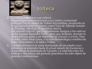    La cultura tolteca es una cultura
    arqueológica mesoamericana cuyo centro ceremonial
    principal fue la ciudad de Tollan-Xicocotitlan, localizada en
    lo que actualmente se conoce como Tula de Allende (estado
    de Hidalgo, México). El gentilicio deriva
    del náhuatl toltécatl, que originalmente designa a los nativos
    de los lugares llamados Tollan, pero que después, durante la
    época mexica, pasó a ser sinónimo de artesano o artista. Esto
    se debe, entre otras cosas, a la relaciónmitológica establecida
    entre Xicocotitlan y la mítica Tollan.
   Los toltecas fueron la etnia dominante de un estado cuya
    influencia se extendía hasta el actual estado de Zacatecas y
    al sureste en la península de Yucatán. La relación entre los
    toltecas y los mayas del período posclásico ha sido objeto de
    grandes controversias.
 