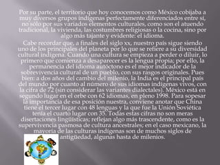 Por su parte, el territorio que hoy conocemos como México cobijaba a
 muy diversos grupos indígenas perfectamente diferenciados entre sí,
  no sólo por sus variados elementos culturales, como son el atuendo
tradicional, la vivienda, las costumbres religiosas o la cocina, sino por
                   algo más tajante y evidente: el idioma.
   Cabe recordar que, a finales del siglo xx, nuestro país sigue siendo
uno de los principales del planeta por lo que se refiere a su diversidad
cultural indígena. Cuando una cultura se empieza a perder o diluir, lo
  primero que comienza a desaparecer es la lengua propia; por ello, la
       permanencia del idioma autóctono es el mejor indicador de la
  sobrevivencia cultural de un pueblo, con sus rasgos originales. Pues
  bien: a dos años del cambio del milenio, la India es el principal país
del mundo por cuanto al número de sus idiomas indígenas vivos, con
 la cifra de 72 (sin considerar las variantes dialectales). México está en
segundo lugar en el orbe con 62 idiomas, en pleno 1998. Para sopesar
   la importancia de esa posición nuestra, conviene anotar que China
    tiene el tercer lugar con 48 lenguas y la que fue la Unión Soviética
        tenía el cuarto lugar con 35. Todas estas cifras no son meras
  disertaciones lingüísticas; reflejan algo más trascendente, como es la
supervivencia pasmosa de cultura ancestrales; en el caso mexicano, la
         mayoría de las culturas indígenas son de muchos siglos de
                   antigüedad, algunas hasta de milenios.
 